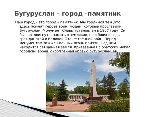 Бугуруслан – город –памятник Наш город – это город – памятник. Мы гордимся тем ,что здесь помнят героев войн, людей, которые прославили Бугуруслан. Монумент Славы установлен в 1967 году. Он был воздвигнут в память о земляках, погибших в годы гражданской и Великой Отечественной войн. Перед монументом зажжен Вечный огонь памяти. Под ним находится священная земля, привезенная с братских могил городов-Героев, окропленная кровью бугурусланцев.  