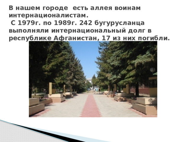  В нашем городе есть аллея воинам интернационалистам.  С 1979г. по 1989г. 242 бугурусланца выполняли интернациональный долг в республике Афганистан, 17 из них погибли.   