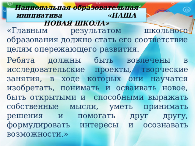 Национальная образовательная инициатива «НАША НОВАЯ ШКОЛА» «Главным результатом школьного образования должно стать его соответствие целям опережающего развития. Ребята должны быть вовлечены в исследовательские проекты, творческие занятия, в ходе которых они научатся изобретать, понимать и осваивать новое, быть открытыми и способными выражать собственные мысли, уметь принимать решения и помогать друг другу, формулировать интересы и осознавать возможности.» 