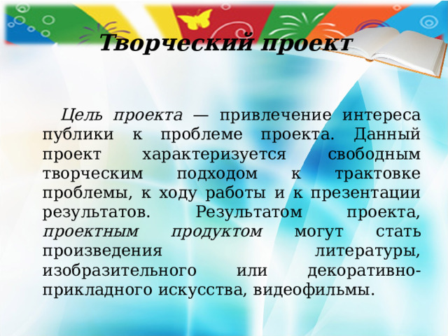 Творческий проект   Цель проекта — привлечение интереса публики к проблеме проекта. Данный проект характеризуется свободным творческим подходом к трактовке проблемы, к ходу работы и к презентации ре­зультатов. Результатом проекта, проектным продуктом могут стать произведения литературы, изобразительного или декоративно-прикладного искусства, видео­фильмы. 