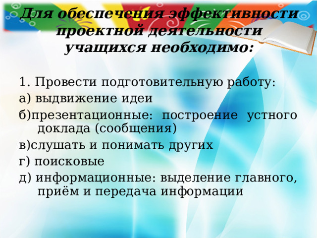 Для обеспечения эффективности проектной деятельности учащихся необходимо: 1. Провести подготовительную работу: а) выдвижение идеи б)презентационные: построение устного доклада (сообщения) в)слушать и понимать других г) поисковые д) информационные: выделение главного, приём и передача информации 