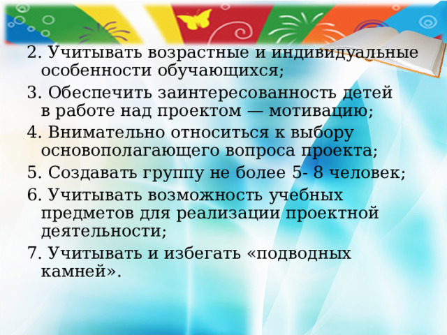 2. Учитывать возрастные и индивидуальные особенности обучающихся; 3. Обеспечить заинтересованность детей в работе над проектом — мотивацию; 4. Внимательно относиться к выбору основополагающего вопроса проекта; 5. Создавать группу не более 5- 8 человек; 6. Учитывать возможность учебных предметов для реализации проектной деятельности; 7. Учитывать и избегать «подводных камней». 