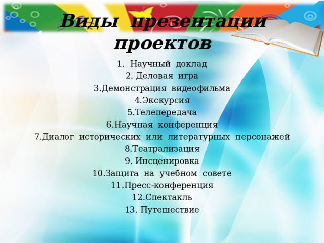  Виды презентации проектов 1. Научный доклад  2. Деловая игра 3.Демонстрация видеофильма 4.Экскурсия 5.Телепередача 6.Научная конференция 7.Диалог исторических или литературных персонажей 8.Театрализация 9. Инсценировка 10.Защита на учебном совете 11.Пресс-конференция 12.Спектакль 13. Путешествие 