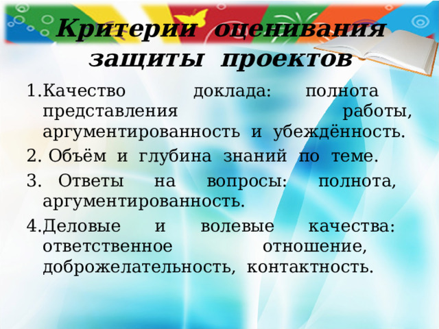  Критерии оценивания защиты проектов 1.Качество доклада: полнота представления работы, аргументированность и убеждённость. 2. Объём и глубина знаний по теме. 3. Ответы на вопросы: полнота, аргументированность. 4.Деловые и волевые качества: ответственное отношение, доброжелательность, контактность. 