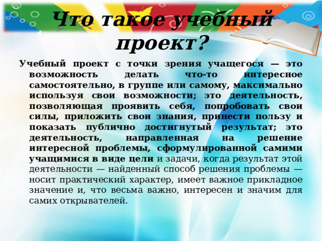 Что такое учебный проект? Учебный проект с точки зрения учащегося — это возможность делать что-то интересное самостоятельно, в группе или самому, максимально используя свои возможности; это деятельность, позволяющая проявить себя, попробовать свои силы, приложить свои знания, принести пользу и показать публично достигнутый результат; это деятельность, направленная на решение интересной проблемы, сформулированной самими учащимися в виде цели и задачи, когда результат этой деятельности — найденный способ решения проблемы — носит практический характер, имеет важное прикладное значение и, что весьма важно, интересен и значим для самих открывателей. 