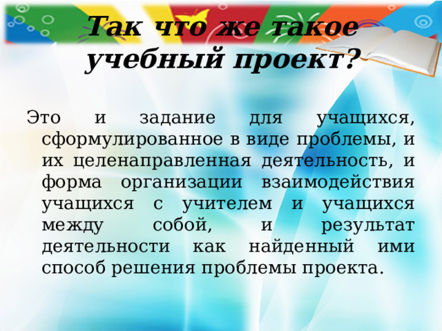 Так что же такое учебный проект? Это и задание для учащихся, сформулированное в виде проблемы, и их целенаправленная деятельность, и форма организации взаимодействия учащихся с учителем и учащихся между собой, и результат деятельности как найденный ими способ решения проблемы проекта. 