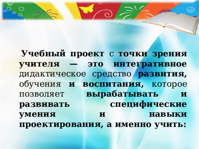   Учебный проект с точки зрения учителя — это интегративное дидактическое средство развития, обучения и воспитания, которое позволяет вырабатывать и развивать специфические умения и навыки проектирования, а именно учить:  
