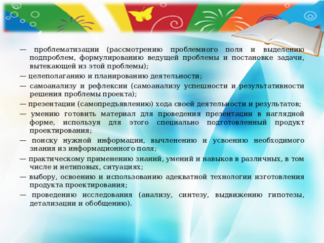 — проблематизации (рассмотрению проблемного поля и выделению подпроблем, формулированию ведущей проблемы и постановке задачи, вытекающей из этой проблемы); — целеполаганию и планированию деятельности; — самоанализу и рефлексии (самоанализу успешности и результативности решения проблемы проекта); — презентации (самопредъявлению) хода своей деятельности и результатов; — умению готовить материал для проведения презентации в наглядной форме, используя для этого специально подготовленный продукт проектирования; — поиску нужной информации, вычленению и усвоению необходимого знания из информационного поля; — практическому применению знаний, умений и навыков в различных, в том числе и нетиповых, ситуациях; — выбору, освоению и  использованию адекватной технологии изготовления продукта проектирования; — проведению исследования (анализу, синтезу, выдвижению гипотезы, детализации и обобщению). 