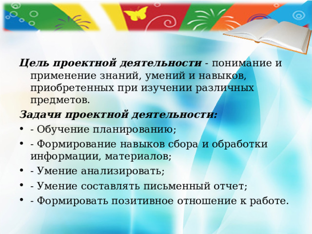 Цель проектной деятельности  - понимание и применение знаний, умений и навыков, приобретенных при изучении различных предметов. Задачи проектной деятельности: - Обучение планированию; - Формирование навыков сбора и обработки информации, материалов; - Умение анализировать; - Умение составлять письменный отчет; - Формировать позитивное отношение к работе. 