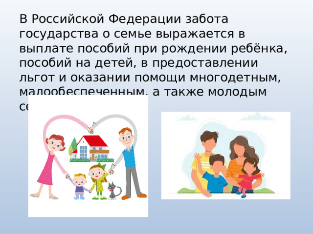 В Российской Федерации забота государства о семье выражается в выплате пособий при рождении ребёнка, пособий на детей, в предоставлении льгот и оказании помощи многодетным, малообеспеченным, а также молодым семьям. 
