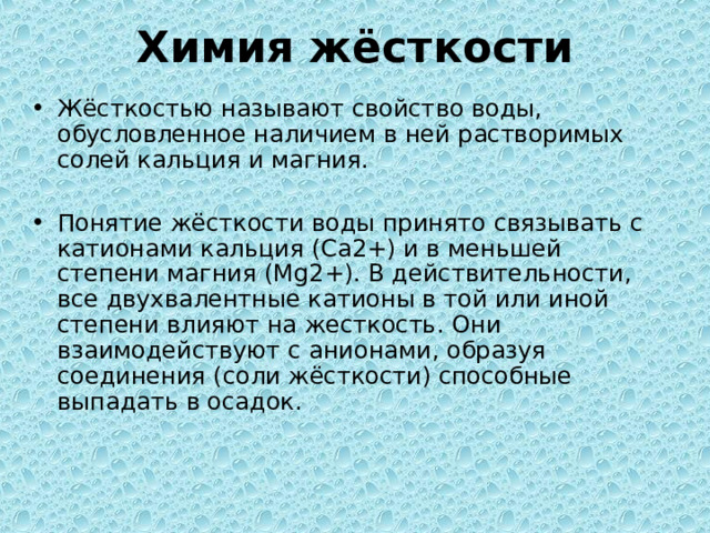 Химия жёсткости Жёсткостью называют свойство воды, обусловленное наличием в ней растворимых солей кальция и магния. Понятие жёсткости воды принято связывать с катионами кальция (Са2+) и в меньшей степени магния (Mg2+). В действительности, все двухвалентные катионы в той или иной степени влияют на жесткость. Они взаимодействуют с анионами, образуя соединения (соли жёсткости) способные выпадать в осадок. 