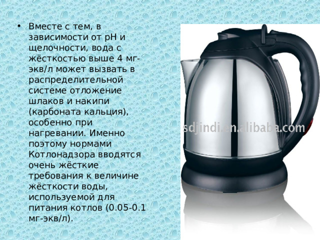 Вместе с тем, в зависимости от рН и щелочности, вода с жёсткостью выше 4 мг-экв/л может вызвать в распределительной системе отложение шлаков и накипи (карбоната кальция), особенно при нагревании. Именно поэтому нормами Котлонадзора вводятся очень жёсткие требования к величине жёсткости воды, используемой для питания котлов (0.05-0.1 мг-экв/л). 