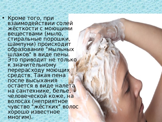 Кроме того, при взаимодействии солей жёсткости с моющими веществами (мыло, стиральные порошки, шампуни) происходит образование 