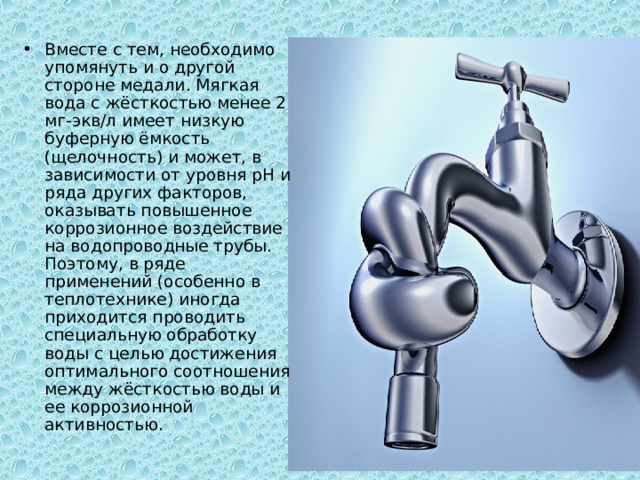 Вместе с тем, необходимо упомянуть и о другой стороне медали. Мягкая вода с жёсткостью менее 2 мг-экв/л имеет низкую буферную ёмкость (щелочность) и может, в зависимости от уровня рН и ряда других факторов, оказывать повышенное коррозионное воздействие на водопроводные трубы. Поэтому, в ряде применений (особенно в теплотехнике) иногда приходится проводить специальную обработку воды с целью достижения оптимального соотношения между жёсткостью воды и ее коррозионной активностью. 