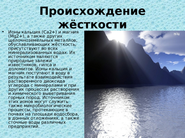 Происхождение жёсткости Ионы кальция (Ca2+) и магния (Mg2+), а также других щелочноземельных металлов, обуславливающих жёсткость, присутствуют во всех минерализованных водах. Их источником являются природные залежи известняков, гипса и доломитов. Ионы кальция и магния поступают в воду в результате взаимодействия растворенного диоксида углерода с минералами и при других процессах растворения и химического выветривания горных пород. Источником этих ионов могут служить также микробиологические процессы, протекающие в почвах на площади водосбора, в донных отложениях, а также сточные воды различных предприятий. 