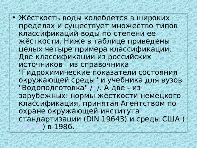 Жёсткость воды колеблется в широких пределах и существует множество типов классификаций воды по степени ее жёсткости. Ниже в таблице приведены целых четыре примера классификации. Две классификации из российских источников - из справочника 