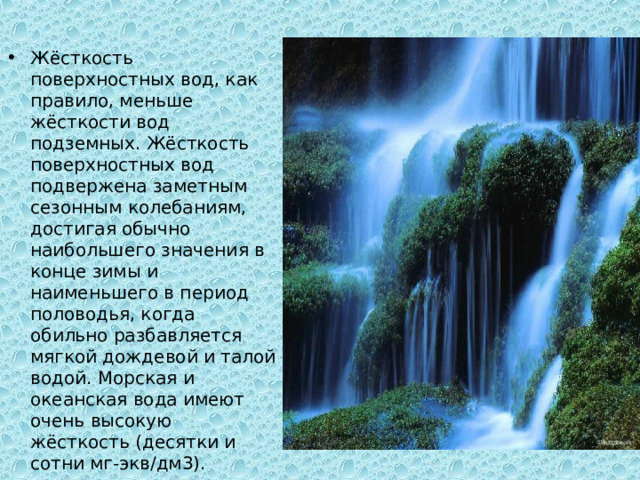 Жёсткость поверхностных вод, как правило, меньше жёсткости вод подземных. Жёсткость поверхностных вод подвержена заметным сезонным колебаниям, достигая обычно наибольшего значения в конце зимы и наименьшего в период половодья, когда обильно разбавляется мягкой дождевой и талой водой. Морская и океанская вода имеют очень высокую жёсткость (десятки и сотни мг-экв/дм3). 