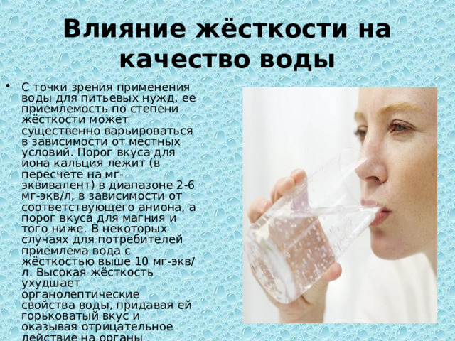 Влияние жёсткости на качество воды С точки зрения применения воды для питьевых нужд, ее приемлемость по степени жёсткости может существенно варьироваться в зависимости от местных условий. Порог вкуса для иона кальция лежит (в пересчете на мг-эквивалент) в диапазоне 2-6 мг-экв/л, в зависимости от соответствующего аниона, а порог вкуса для магния и того ниже. В некоторых случаях для потребителей приемлема вода с жёсткостью выше 10 мг-экв/л. Высокая жёсткость ухудшает органолептические свойства воды, придавая ей горьковатый вкус и оказывая отрицательное действие на органы пищеварения. 