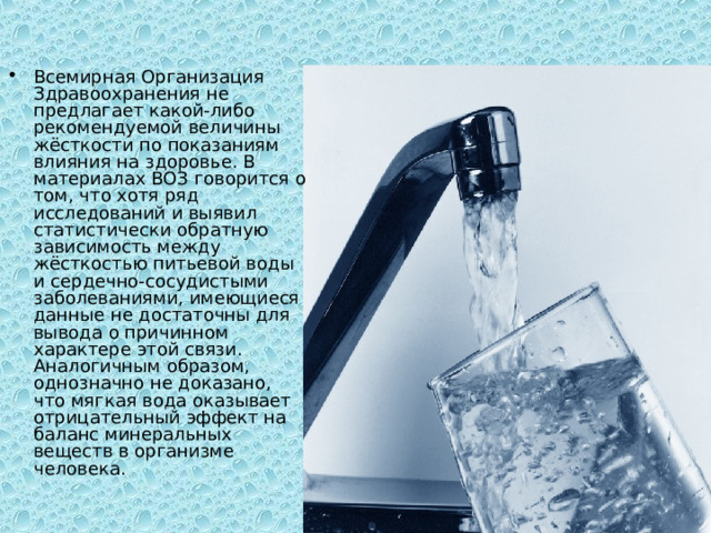 Всемирная Организация Здравоохранения не предлагает какой-либо рекомендуемой величины жёсткости по показаниям влияния на здоровье. В материалах ВОЗ говорится о том, что хотя ряд исследований и выявил статистически обратную зависимость между жёсткостью питьевой воды и сердечно-сосудистыми заболеваниями, имеющиеся данные не достаточны для вывода о причинном характере этой связи. Аналогичным образом, однозначно не доказано, что мягкая вода оказывает отрицательный эффект на баланс минеральных веществ в организме человека. 