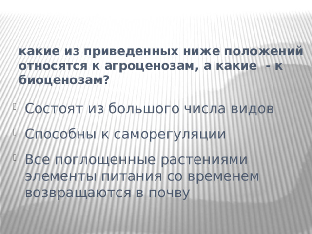 какие из приведенных ниже положений относятся к агроценозам, а какие - к биоценозам?   Состоят из большого числа видов Способны к саморегуляции Все поглощенные растениями элементы питания со временем возвращаются в почву 