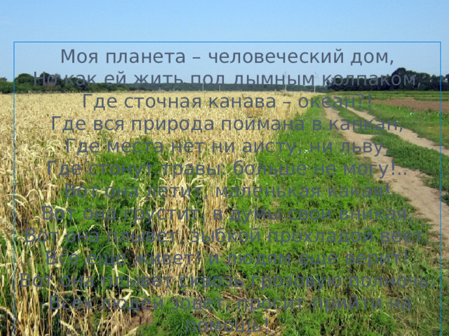 Моя планета – человеческий дом,  Но как ей жить под дымным колпаком,  Где сточная канава – океан?!  Где вся природа поймана в капкан,  Где места нет ни аисту, ни льву,  Где стонут травы: больше не могу!..  Вот она летит, маленькая какая!  Вот она грустит, в думы свои вникая,  Вот она плывет, зыбкой прохладой веет,  Все еще живет! и людям еще верит!  Вот она плывет сквозь грозовую полночь,  Всех людей зовет, просит прийти на помощь!   