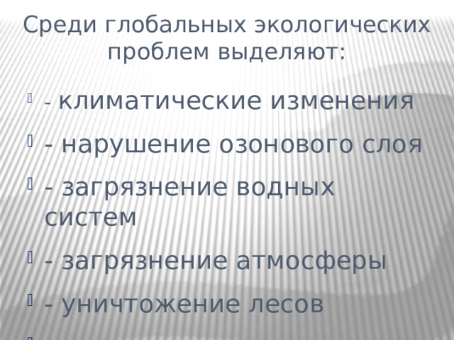 Среди глобальных экологических проблем выделяют: - климатические изменения - нарушение озонового слоя - загрязнение водных систем - загрязнение атмосферы - уничтожение лесов - опустынивание - потеря биоразнообразия 