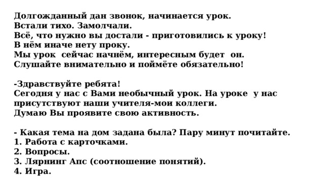 Долгожданный дан звонок, начинается урок. Встали тихо. Замолчали. Всё, что нужно вы достали - приготовились к уроку! В нём иначе нету проку. Мы урок  сейчас начнём, интересным будет  он.  Слушайте внимательно и поймёте обязательно!   -Здравствуйте ребята! Сегодня у нас с Вами необычный урок. На уроке у нас присутствуют наши учителя-мои коллеги. Думаю Вы проявите свою активность.  - Какая тема на дом задана была? Пару минут почитайте. 1. Работа с карточками.  2. Вопросы. 3. Лярнинг Апс (соотношение понятий). 4. Игра. 
