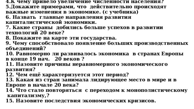   1. Что характерно было для общества Европы во второй половине 19 - нач. 20 веков?  2. Какие изменения произошли в обществе в этот период?  3. Внутреннее развитие стран на что было направлено?  4.К чему привело увеличение численности населения?  5.Докажите примерами, что действительно происходят важные изменения в экономике. (с учебника)  6. Назвать главные направления развития капиталистической экономики.  7. Какие страны добились больше успехов в развитии технологий 20 веке?  8. Покажите на карте эти государства.  9. Чему способствовало появление больших производственных объединений?  10. Равномерно ли развивалось экономика в странах Европы в конце 19 нач. 20 веков ?  11. Назовите причины неравномерного экономического развития?  12. Чем ещё характеризуется этот период?  13. Какая из стран занимала лидирующее место в мире и в Европе в начале 20 века?  14. Что стало повторяться с переходом к монополистическому капитализму,?  15. Назовите последствия экономических кризисов. 