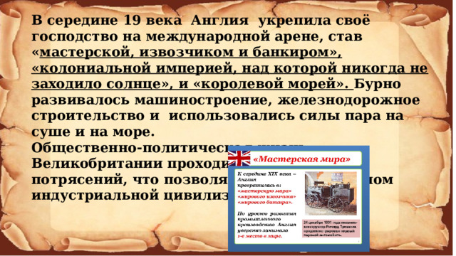 В середине 19 века Англия укрепила своё господство на международной арене, став « мастерской, извозчиком и банкиром», «колониальной империей, над которой никогда не заходило солнце», и «королевой морей». Бурно развивалось машиностроение, железнодорожное строительство и использовались силы пара на суше и на море. Общественно-политическая жизнь Великобритании проходила без больших потрясений, что позволяло ей стать эталоном индустриальной цивилизации. 