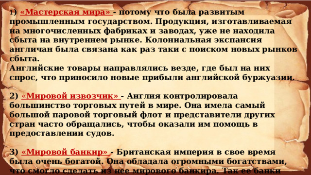 1 ) «Мастерская мира» - потому что была развитым промышленным государством. Продукция, изготавливаемая на многочисленных фабриках и заводах, уже не находила сбыта на внутреннем рынке. Колониальная экспансия англичан была связана как раз таки с поиском новых рынков сбыта. Английские товары направлялись везде, где был на них спрос, что приносило новые прибыли английской буржуазии.  2) « Мировой извозчик» - Англия контролировала большинство торговых путей в мире. Она имела самый большой паровой торговый флот и представители других стран часто обращались, чтобы оказали им помощь в предоставлении судов.   3) «Мировой банкир» - Британская империя в свое время была очень богатой. Она обладала огромными богатствами, что смогло сделать из нее мирового банкира. Так ее банки были самыми крупными и влиятельными в мире. Основными источниками поступления денежных средств на тот момент были: реализация товаров; аренда судов; богатые колонии.    