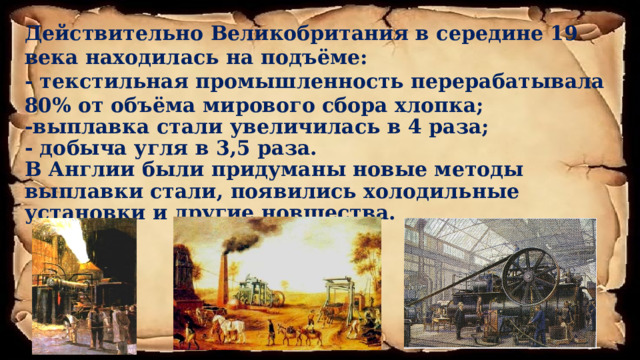 Действительно Великобритания в середине 19 века находилась на подъёме: - текстильная промышленность перерабатывала 80% от объёма мирового сбора хлопка; -выплавка стали увеличилась в 4 раза; - добыча угля в 3,5 раза. В Англии были придуманы новые методы выплавки стали, появились холодильные установки и другие новшества.        