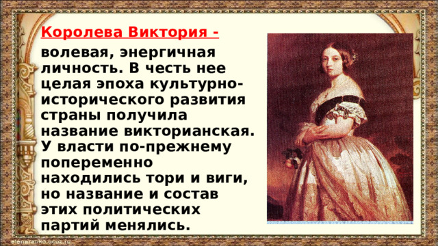 Королева Виктория - волевая, энергичная личность. В честь нее целая эпоха культурно-исторического развития страны получила название викторианская. У власти по-прежнему попеременно находились тори и виги, но название и состав этих политических партий менялись.  