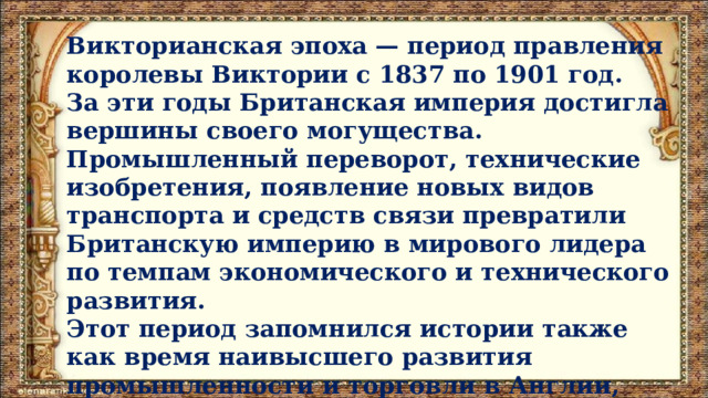 Викторианская эпоха — период правления королевы Виктории с 1837 по 1901 год. За эти годы Британская империя достигла вершины своего могущества. Промышленный переворот, технические изобретения, появление новых видов транспорта и средств связи превратили Британскую империю в мирового лидера по темпам экономического и технического развития. Этот период запомнился истории также как время наивысшего развития промышленности и торговли в Англии, расцвета её культуры. 