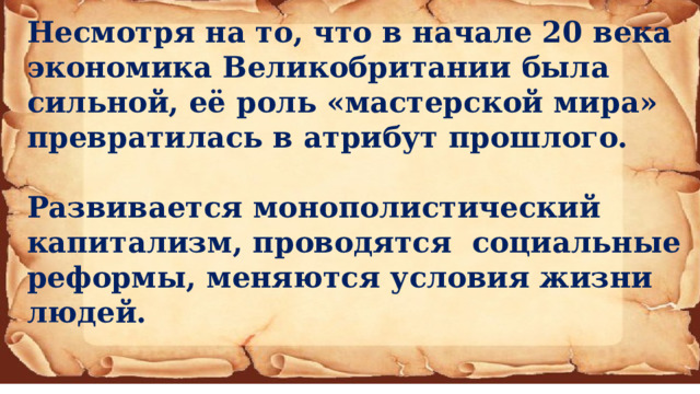 Несмотря на то, что в начале 20 века экономика Великобритании была сильной, её роль «мастерской мира» превратилась в атрибут прошлого.  Развивается монополистический капитализм, проводятся социальные реформы, меняются условия жизни людей.   