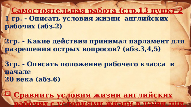 Самостоятельная работа (стр.13 пункт 2 1 гр. - Описать условия жизни английских рабочих (абз.2)  2гр. - Какие действия принимал парламент для разрешения острых вопросов? (абз.3,4,5)  3гр. - Описать положение рабочего класса в начале 20 века (абз.6)  Сравнить условия жизни английских рабочих с условиями жизни в наши дни. 