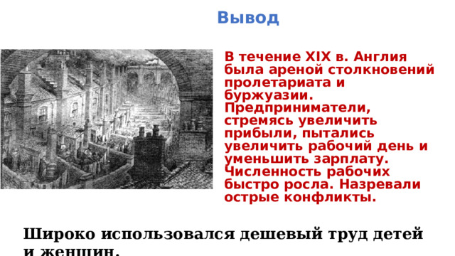 Вывод В течение XIX в. Англия была ареной столкновений пролетариата и буржуазии. Предприниматели, стремясь увеличить прибыли, пытались увеличить рабочий день и уменьшить зарплату. Численность рабочих быстро росла. Назревали острые конфликты. Широко использовался дешевый труд детей и женщин. 
