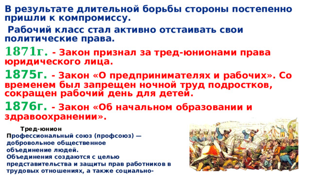 В результате длительной борьбы стороны постепенно пришли к компромиссу.  Рабочий класс стал активно отстаивать свои политические права. 1871г.  - Закон признал за тред-юнионами права юридического лица. 1875г. - Закон «О предпринимателях и рабочих». Со временем был запрещен ночной труд подростков, сокращен рабочий день для детей. 1876г. - Закон «Об начальном образовании и здравоохранении».  Тред-юнион П рофессиональный союз (профсоюз) — добровольное общественное объединение людей. Объединения создаются с целью представительства и защиты прав работников в трудовых отношениях, а также социально-экономических интересов членов организации. 