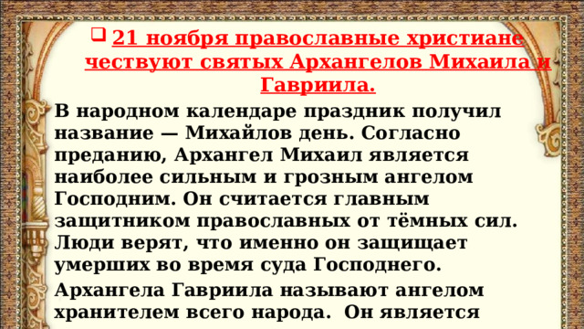 21 ноября православные христиане чествуют святых Архангелов Михаила и Гавриила. В народном календаре праздник получил название — Михайлов день. Согласно преданию, Архангел Михаил является наиболее сильным и грозным ангелом Господним. Он считается главным защитником православных от тёмных сил. Люди верят, что именно он защищает умерших во время суда Господнего. Архангела Гавриила называют ангелом хранителем всего народа. Он является вестником радости и спасения, часто приносит людям благие новости. 