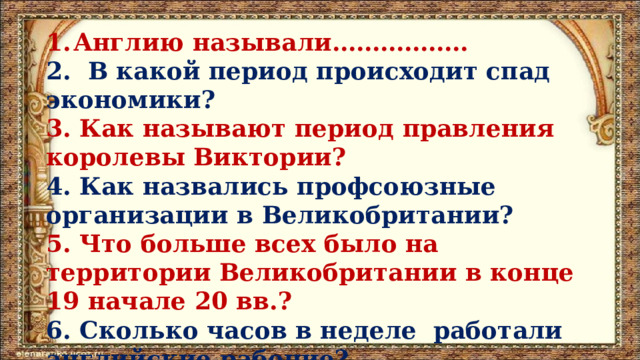 Англию называли…………….. 2. В какой период происходит спад экономики? 3. Как называют период правления королевы Виктории? 4. Как назвались профсоюзные организации в Великобритании? 5. Что больше всех было на территории Великобритании в конце 19 начале 20 вв.? 6. Сколько часов в неделе работали английские рабочие? 7. Чей труд эксплуатировался в Великобритании? 
