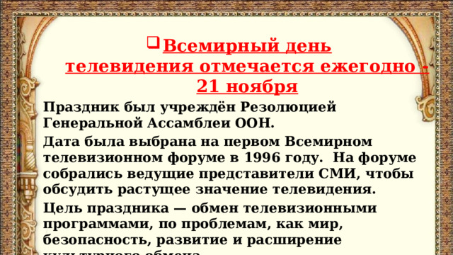  Всемирный день телевидения отмечается ежегодно - 21 ноября Праздник был учреждён Резолюцией Генеральной Ассамблеи ООН. Дата была выбрана на первом Всемирном телевизионном форуме в 1996 году.  На форуме собрались ведущие представители СМИ, чтобы обсудить растущее значение телевидения. Цель праздника — обмен телевизионными программами, по проблемам, как мир, безопасность, развитие и расширение культурного обмена.   