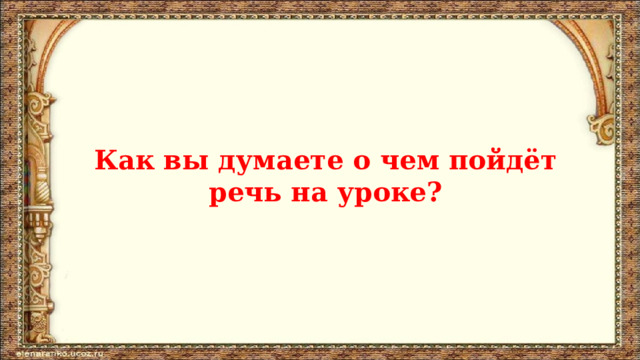   Как вы думаете о чем пойдёт речь на уроке? 