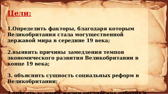 Цели:  1.Определить факторы, благодаря которым Великобритания стала могущественной державой мира в середине 19 века;  2.выявить причины замедления темпов экономического развития Великобритании в конце 19 века;  3. объяснить сущность социальных реформ в Великобритании;  4.описать условия жизни английских рабочих и сравнить их жизни в наши дни. 