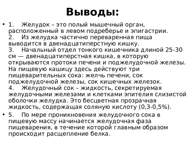 Выводы:   1.    Желудок – это полый мышечный орган, расположенный в левом подреберье и эпигастрии.   2.    Из желудка частично переваренная пища выводится в двенадцатиперстную кишку.  3.    Начальный отдел тонкого кишечника длиной 25-30 см — двенадцатиперстная кишка, в которую открываются протоки печени и поджелудочной железы. На пищевую кашицу здесь действуют три пищеварительных сока: желчь печени, сок поджелудочной железы, сок кишечных железок.  4.    Желудочный сок – жидкость, секретируемая желудочными железами и клетками эпителия слизистой оболочки желудка. Это бесцветная прозрачная жидкость, содержащая соляную кислоту (0,3-0,5%).  5.    По мере проникновения желудочного сока в пищевую массу начинается желудочная фаза пищеварения, в течение которой главным образом происходит расщепление белка.  