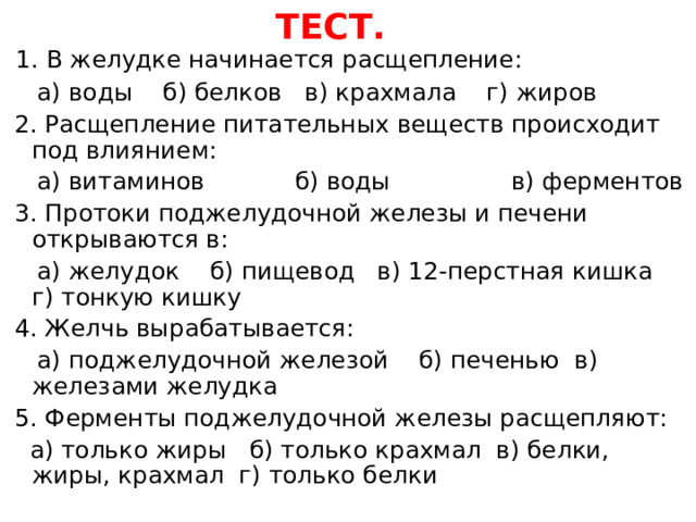 ТЕСТ.   1.  В желудке начинается расщепление:  а) воды б) белков в) крахмала г) жиров  2. Расщепление питательных веществ происходит под влиянием:  а) витаминов б) воды в) ферментов  3. Протоки поджелудочной железы и печени открываются в:  а) желудок б) пищевод в) 12-перстная кишка г) тонкую кишку  4. Желчь вырабатывается:  а) поджелудочной железой б) печенью в) железами желудка  5. Ферменты поджелудочной железы расщепляют:  а) только жиры б) только крахмал в) белки, жиры, крахмал г) только белки 