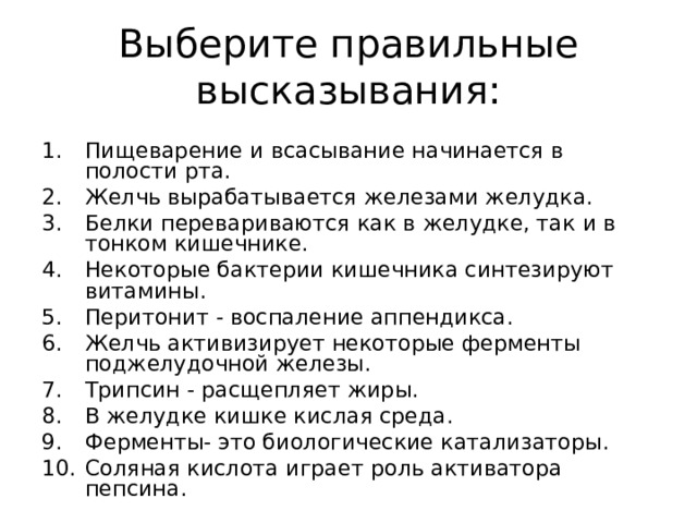 Выберите правильные высказывания: Пищеварение и всасывание начинается в полости рта. Желчь вырабатывается железами желудка. Белки перевариваются как в желудке, так и в тонком кишечнике. Некоторые бактерии кишечника синтезируют витамины. Перитонит - воспаление аппендикса. Желчь активизирует некоторые ферменты поджелудочной железы. Трипсин - расщепляет жиры. В желудке кишке кислая среда. Ферменты- это биологические катализаторы. Соляная кислота играет роль активатора пепсина. 