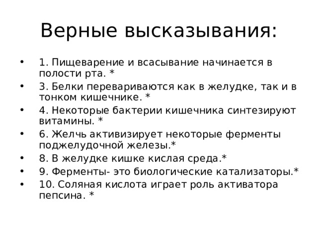 1. Пищеварение и всасывание начинается в полости рта. * 3. Белки перевариваются как в желудке, так и в тонком кишечнике. * 4. Некоторые бактерии кишечника синтезируют витамины. * 6. Желчь активизирует некоторые ферменты поджелудочной железы.* 8. В желудке кишке кислая среда.* 9. Ферменты- это биологические катализаторы.* 10. Соляная кислота играет роль активатора пепсина. *  
