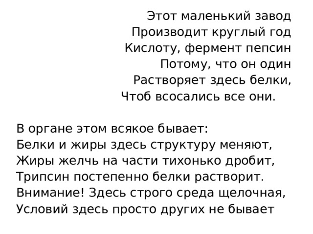 Этот маленький завод Производит круглый год Кислоту, фермент пепсин Потому, что он один Растворяет здесь белки, Чтоб всосались все они.     В органе этом всякое бывает: Белки и жиры здесь структуру меняют, Жиры желчь на части тихонько дробит, Трипсин постепенно белки растворит. Внимание! Здесь строго среда щелочная, Условий здесь просто других не бывает 