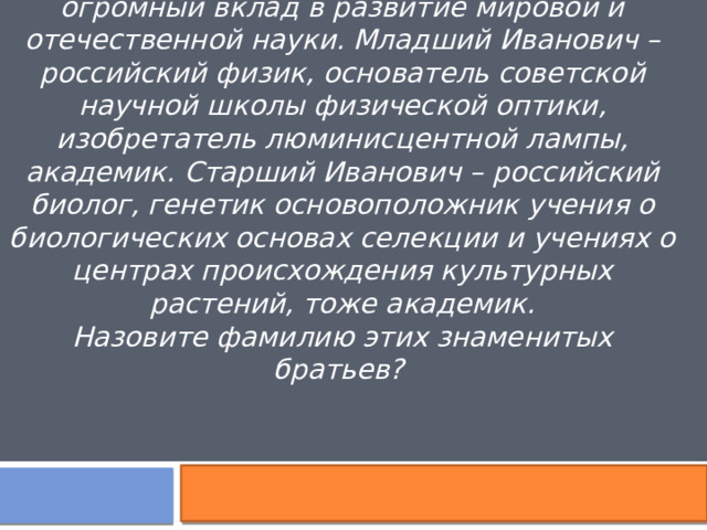 Эти два брата, оба Ивановичи, оба внесли огромный вклад в развитие мировой и отечественной науки. Младший Иванович – российский физик, основатель советской научной школы физической оптики, изобретатель люминисцентной лампы, академик. Старший Иванович – российский биолог, генетик основоположник учения о биологических основах селекции и учениях о центрах происхождения культурных растений, тоже академик. Назовите фамилию этих знаменитых братьев?  