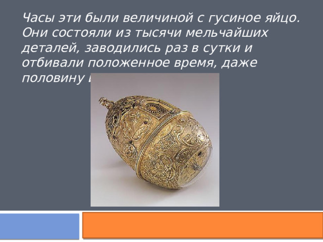 Часы эти были величиной с гусиное яйцо. Они состояли из тысячи мельчайших деталей, заводились раз в сутки и отбивали положенное время, даже половину и четверти. 