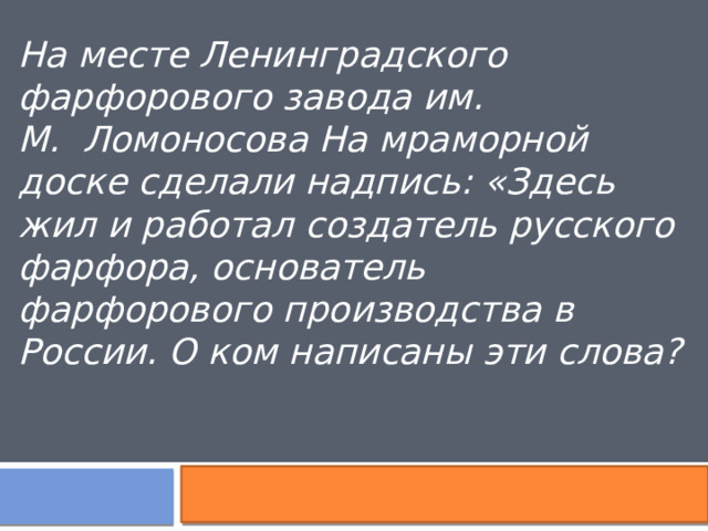 На месте Ленинградского фарфорового завода им. М.  Ломоносова На мраморной доске сделали надпись: «Здесь жил и работал создатель русского фарфора, основатель фарфорового производства в России. О ком написаны эти слова? 